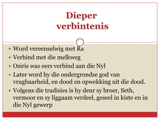 Dieper
                  verbintenis

 Word vereenselwig met Ra
 Verbind met die melkweg
 Osiris was eers verbind aan die Nyl
 Later word hy die ondergrondse god van
  vrugbaarheid, en dood en opwekking uit die dood.
 Volgens die tradisies is hy deur sy broer, Seth,
  vermoor en sy liggaam verdeel, geseel in kiste en in
  die Nyl gewerp
 