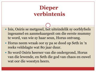 Dieper
                   verbintenis

 Isis, Osiris se metgesel, het uiteindelik sy oorblyfsels
  ingesamel en aanmekaargesit om die eerste mummy
  te word, van wie sy haar seun, Horus ontvang.
 Horus neem wraak oor sy pa se dood op Seth in ‘n
  reeks veldslagte wat 80 jaar duur.
 So word Osiris heerser van die ondergrond, Horus
  van die lewende, en Seth die god van chaos en euwel
  wat oor die woestyn heers.
 