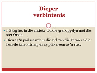 Dieper
                   verbintenis

 n Skag het in die antieke tyd die graf opgelyn met die
  ster Orion
 Dien as ‘n pad waardeur die siel van die Farao na die
  hemele kan ontsnap en sy plek neem as ‘n ster.
 