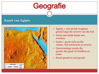Geografie
Kaart van Egipte

                         Egipte = nou strook vrugbare
                            grond langs die oewers van die Nyl.
                           Grens aan beide kante aan
                            woestyn.
                           Lente = groot reën na die
                            winter, Nyl oorstroom sy oewers.
                           Oorstromings verryk die
                            grond, dus goed vir landbou en
                            oeste.
                           Swart grond en rooi grond.
 