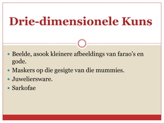 Drie-dimensionele Kuns

 Beelde, asook kleinere afbeeldings van farao’s en
  gode.
 Maskers op die gesigte van die mummies.
 Juweliersware.
 Sarkofae
 