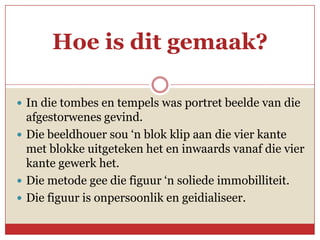 Hoe is dit gemaak?

 In die tombes en tempels was portret beelde van die
  afgestorwenes gevind.
 Die beeldhouer sou ‘n blok klip aan die vier kante
  met blokke uitgeteken het en inwaards vanaf die vier
  kante gewerk het.
 Die metode gee die figuur ‘n soliede immobilliteit.
 Die figuur is onpersoonlik en geidialiseer.
 