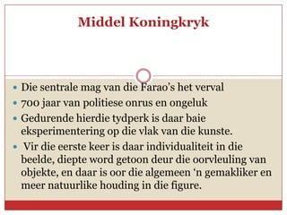 Middel Koningkryk



 Die sentrale mag van die Farao’s het verval
 700 jaar van politiese onrus en ongeluk
 Gedurende hierdie tydperk is daar baie
  eksperimentering op die vlak van die kunste.
 Vir die eerste keer is daar individualiteit in die
  beelde, diepte word getoon deur die oorvleuling van
  objekte, en daar is oor die algemeen ‘n gemakliker en
  meer natuurlike houding in die figure.
 