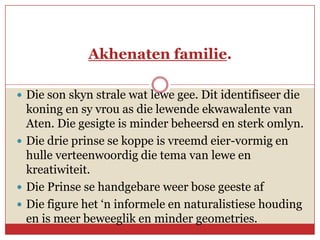 Akhenaten familie.

 Die son skyn strale wat lewe gee. Dit identifiseer die
  koning en sy vrou as die lewende ekwawalente van
  Aten. Die gesigte is minder beheersd en sterk omlyn.
 Die drie prinse se koppe is vreemd eier-vormig en
  hulle verteenwoordig die tema van lewe en
  kreatiwiteit.
 Die Prinse se handgebare weer bose geeste af
 Die figure het ‘n informele en naturalistiese houding
  en is meer beweeglik en minder geometries.
 