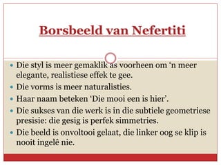 Borsbeeld van Nefertiti

 Die styl is meer gemaklik as voorheen om ‘n meer
    elegante, realistiese effek te gee.
   Die vorms is meer naturalisties.
   Haar naam beteken ‘Die mooi een is hier’.
   Die sukses van die werk is in die subtiele geometriese
    presisie: die gesig is perfek simmetries.
   Die beeld is onvoltooi gelaat, die linker oog se klip is
    nooit ingelê nie.
 