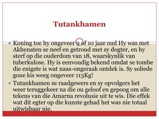 Tutankhamen

 Koning toe hy ongeveer 9 of 10 jaar oud Hy was met
  Akhenaten se neef en getroud met sy dogter, en hy
  sterf op die ouderdom van 18, waarskynlik van
  tuberkulose. Hy is eenvoudig bekend omdat se tombe
  die enigste is wat naas-ongeraak ontdek is. Sy soliede
  goue kis weeg ongeveer 113Kg!
 Tutankhamen se raadgewers en sy opvolgers het
  weer teruggekeer na die ou geloof en gepoog om alle
  tekens van die Amarna revolusie uit te wis. Die effek
  wat dit egter op die kunste gehad het was nie totaal
  uitwisbaar nie.
 