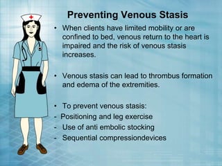 Preventing Venous Stasis
• When clients have limited mobility or are
confined to bed, venous return to the heart is
impaired and the risk of venous stasis
increases.
• Venous stasis can lead to thrombus formation
and edema of the extremities.
• To prevent venous stasis:
- Positioning and leg exercise
- Use of anti embolic stocking
- Sequential compressiondevices
 