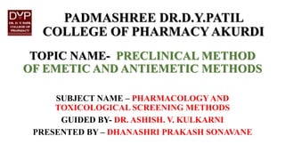 PADMASHREE DR.D.Y.PATIL
COLLEGE OF PHARMACYAKURDI
TOPIC NAME- PRECLINICAL METHOD
OF EMETIC AND ANTIEMETIC METHODS
SUBJECT NAME – PHARMACOLOGY AND
TOXICOLOGICAL SCREENING METHODS
GUIDED BY- DR. ASHISH. V. KULKARNI
PRESENTED BY – DHANASHRI PRAKASH SONAVANE
 