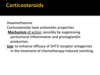 Dexamethazone
Corticosteroids have antiemetic properties
Mechanism of action: possibly by suppressing
peritumoral inflammation and prostaglandin
production.
Use: to enhance efficacy of 5HT3 receptor antagonists
in the treatment of chemotherapy-induced vomiting.
 