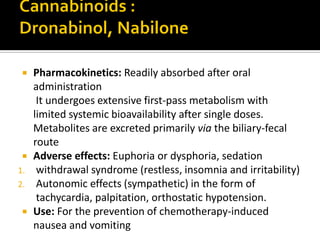  Pharmacokinetics: Readily absorbed after oral
administration
It undergoes extensive first-pass metabolism with
limited systemic bioavailability after single doses.
Metabolites are excreted primarily via the biliary-fecal
route
 Adverse effects: Euphoria or dysphoria, sedation
1. withdrawal syndrome (restless, insomnia and irritability)
2. Autonomic effects (sympathetic) in the form of
tachycardia, palpitation, orthostatic hypotension.
 Use: For the prevention of chemotherapy-induced
nausea and vomiting
 