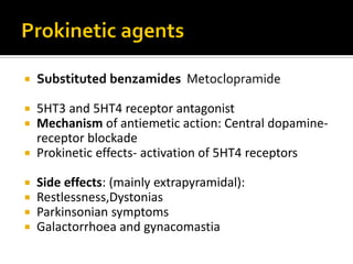  Substituted benzamides Metoclopramide
 5HT3 and 5HT4 receptor antagonist
 Mechanism of antiemetic action: Central dopamine-
receptor blockade
 Prokinetic effects- activation of 5HT4 receptors
 Side effects: (mainly extrapyramidal):
 Restlessness,Dystonias
 Parkinsonian symptoms
 Galactorrhoea and gynacomastia
 