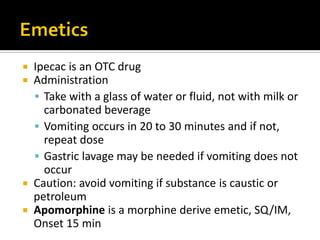  Ipecac is an OTC drug
 Administration
 Take with a glass of water or fluid, not with milk or
carbonated beverage
 Vomiting occurs in 20 to 30 minutes and if not,
repeat dose
 Gastric lavage may be needed if vomiting does not
occur
 Caution: avoid vomiting if substance is caustic or
petroleum
 Apomorphine is a morphine derive emetic, SQ/IM,
Onset 15 min
 