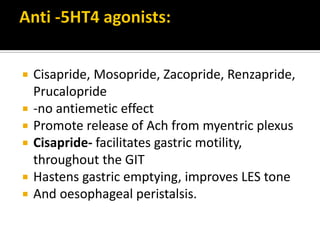  Cisapride, Mosopride, Zacopride, Renzapride,
Prucalopride
 -no antiemetic effect
 Promote release of Ach from myentric plexus
 Cisapride- facilitates gastric motility,
throughout the GIT
 Hastens gastric emptying, improves LES tone
 And oesophageal peristalsis.
 