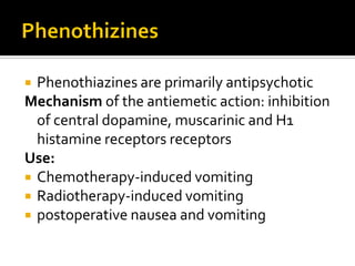  Phenothiazines are primarily antipsychotic
Mechanism of the antiemetic action: inhibition
of central dopamine, muscarinic and H1
histamine receptors receptors
Use:
 Chemotherapy-induced vomiting
 Radiotherapy-induced vomiting
 postoperative nausea and vomiting
 