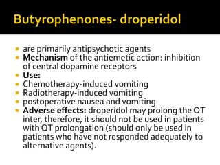  are primarily antipsychotic agents
 Mechanism of the antiemetic action: inhibition
of central dopamine receptors
 Use:
 Chemotherapy-induced vomiting
 Radiotherapy-induced vomiting
 postoperative nausea and vomiting
 Adverse effects: droperidol may prolong the QT
inter, therefore, it should not be used in patients
with QT prolongation (should only be used in
patients who have not responded adequately to
alternative agents).
 