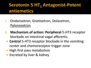 1. Ondansetron, Granisetron, Dolasetron,
Palonosetron
2. Mechanism of action: Peripheral 5-HT3 receptor
blockade on intestinal vagal afferents.
 Central 5-HT3 receptor blockade in the vomiting
center and chemoreceptor trigger zone
 High first pass metabolism
 Excreted by liver & kidney
 