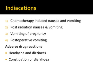 1) Chemotherapy induced nausea and vomiting
2) Post radiation nausea & vomiting
3) Vomiting of pregnancy
4) Postoperative vomiting
Adverse drug reactions
 Headache and dizziness
 Constipation or diarrhoea
 