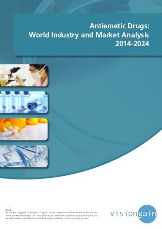 Antiemetic Drugs:
World Industry and Market Analysis
2014-2024
©notice
This material is copyright by visiongain. It is against the law to reproduce any of this material without the prior
written agreement of visiongain.You cannot photocopy, fax, download to database or duplicate in any other way
any of the material contained in this report. Each purchase and single copy is for personal use only.
 