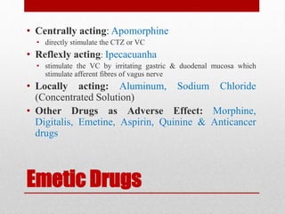 Emetic Drugs
• Centrally acting: Apomorphine
• directly stimulate the CTZ or VC
• Reflexly acting: Ipecacuanha
• stimulate the VC by irritating gastric & duodenal mucosa which
stimulate afferent fibres of vagus nerve
• Locally acting: Aluminum, Sodium Chloride
(Concentrated Solution)
• Other Drugs as Adverse Effect: Morphine,
Digitalis, Emetine, Aspirin, Quinine & Anticancer
drugs
 