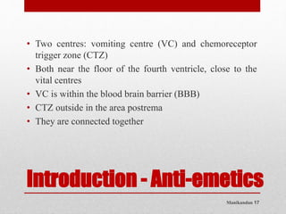 Manikandan 17
Introduction - Anti-emetics
• Two centres: vomiting centre (VC) and chemoreceptor
trigger zone (CTZ)
• Both near the floor of the fourth ventricle, close to the
vital centres
• VC is within the blood brain barrier (BBB)
• CTZ outside in the area postrema
• They are connected together
 