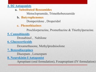 4. D2 Antagonists
a. Substituted Benzamides
Metoclopramide, Trimethobenzamide
b. Butyrophenones
Domperidone , Droperidol
c. Phenothiazines
Prochlorperazine, Promethazine & Thiethylperazine.
5. Cannabinoids
Dronabinol , Nabilone
6. Glucocorticoids
Dexamethasone, Methylprednisolone
7. Benzodiazepines
Diazepam , Lorazepam
8. Neurokinin-I Antagonist
Aprepitant (oral formulation), Fosaprepitant (IV formulation)
 