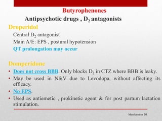 Manikandan 30
Butyrophenones
Antipsychotic drugs , D2 antagonists
Droperidol
Central D2 antagonist
Main A/E: EPS , postural hypotension
QT prolongation may occur
Domperidone
• Does not cross BBB. Only blocks D2 in CTZ where BBB is leaky.
• May be used in N&V due to Levodopa, without affecting its
efficacy.
• No EPS.
• Used as antiemetic , prokinetic agent & for post partum lactation
stimulation.
 