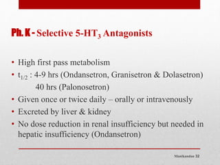 Manikandan 32
Ph. K - Selective 5-HT3 Antagonists
• High first pass metabolism
• t1/2 : 4-9 hrs (Ondansetron, Granisetron & Dolasetron)
40 hrs (Palonosetron)
• Given once or twice daily – orally or intravenously
• Excreted by liver & kidney
• No dose reduction in renal insufficiency but needed in
hepatic insufficiency (Ondansetron)
 