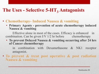 Manikandan 33
The Uses - Selective 5-HT3 Antagonists
• Chemotherapy- Induced Nausea & vomiting
• Primary Agents - prevention of acute chemotherapy induced
Nausea & vomiting
Effective alone in most of the cases. Efficacy is enhanced in
combination. Can be given I/V 1/2 hr before chemotherapy
• To prevent Delayed Nausea & vomiting occurring after 24 hrs
of Cancer chemotherapy
in combination with Dexamethasone & NK1 receptor
antagonist.
• To prevent & treat post operative & post radiation
Nausea & vomiting
 