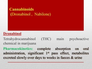 Cannabinoids
(Dronabinol , Nabilone)
Dronabinol
Tetrahydrocannabinol (THC) main psychoactive
chemical in marijuana
Pharmacokinetics: complete absorption on oral
administration, significant 1st pass effect, metabolites
excreted slowly over days to weeks in faeces & urine
 