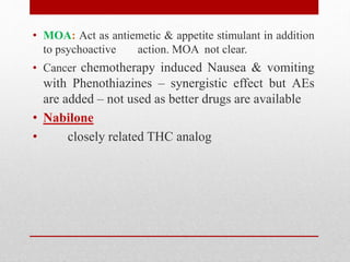 • MOA: Act as antiemetic & appetite stimulant in addition
to psychoactive action. MOA not clear.
• Cancer chemotherapy induced Nausea & vomiting
with Phenothiazines – synergistic effect but AEs
are added – not used as better drugs are available
• Nabilone
• closely related THC analog
 