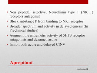 Manikandan 42
Aprepitant
• Non peptide, selective, Neurokinin type 1 (NK 1)
receptors antagonist
• Block substance P from binding to NK1 receptor
• Broader spectrum and activity in delayed emesis (In
Preclinical studies)
• Augment the antiemetic activity of 5HT3 receptor
antagonists and dexamethasone
• Inhibit both acute and delayed CINV
 