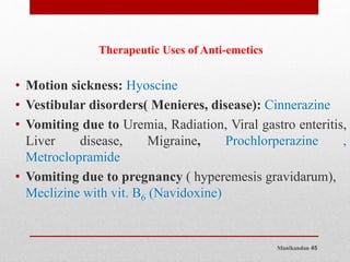 Manikandan 45
Therapeutic Uses of Anti-emetics
• Motion sickness: Hyoscine
• Vestibular disorders( Menieres, disease): Cinnerazine
• Vomiting due to Uremia, Radiation, Viral gastro enteritis,
Liver disease, Migraine, Prochlorperazine ,
Metroclopramide
• Vomiting due to pregnancy ( hyperemesis gravidarum),
Meclizine with vit. B6 (Navidoxine)
 