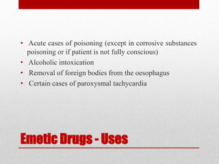 Emetic Drugs - Uses
• Acute cases of poisoning (except in corrosive substances
poisoning or if patient is not fully conscious)
• Alcoholic intoxication
• Removal of foreign bodies from the oesophagus
• Certain cases of paroxysmal tachycardia
 