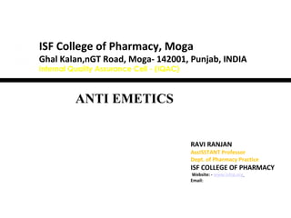 ANTI EMETICS
RAVI RANJAN
AssISSTANT Professor
Dept. of Pharmacy Practice
ISF COLLEGE OF PHARMACY
Website: - www.isfcp.org
Email:
ISF College of Pharmacy, Moga
Ghal Kalan,nGT Road, Moga- 142001, Punjab, INDIA
Internal Quality Assurance Cell - (IQAC)
 