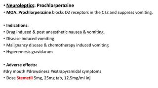 • Neuroleptics: Prochlorperazine
• MOA: Prochlorperazine blocks D2 receptors in the CTZ and suppress vomiting.
• Indications:
• Drug induced & post anaesthetic nausea & vomiting.
• Disease induced vomiting
• Malignancy disease & chemotherapy induced vomiting
• Hyperemesis gravidarum
• Adverse effects:
#dry mouth #drowsiness #extrapyramidal symptoms
• Dose Stemetil 5mg, 25mg tab, 12.5mg/ml inj
 