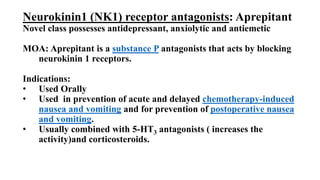 Neurokinin1 (NK1) receptor antagonists: Aprepitant
Novel class possesses antidepressant, anxiolytic and antiemetic
MOA: Aprepitant is a substance P antagonists that acts by blocking
neurokinin 1 receptors.
Indications:
• Used Orally
• Used in prevention of acute and delayed chemotherapy-induced
nausea and vomiting and for prevention of postoperative nausea
and vomiting.
• Usually combined with 5-HT3 antagonists ( increases the
activity)and corticosteroids.
 
