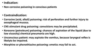 • Indication:
• Non corrosive poisoning in conscious patients
• Contraindication:
• Corrosive (acid, alkali) poisoning: risk of perforation and further injury to
oesophageal mucosa.
• CNS stimulant drug poisoning: convulsions may be precipitated.
• Kerosene (petroleum) poisoning: chances of aspiration of the liquid (due to
low viscosity) chemical pneumonia are high.
• Unconscious patient: may aspirate the vomitus, because laryngeal reflex is
likelyto be impaired.
• Morphine or phenothiazine poisoning: emetics may fail to act.
 