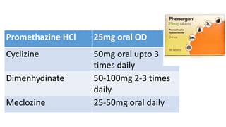 Promethazine HCl 25mg oral OD
Cyclizine 50mg oral upto 3
times daily
Dimenhydinate 50-100mg 2-3 times
daily
Meclozine 25-50mg oral daily
 