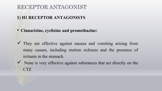 RECEPTOR ANTAGONIST
1) H1 RECEPTOR ANTAGONISTS
• Cinnarizine, cyclizine and promethazine:
 They are effective against nausea and vomiting arising from
many causes, including motion sickness and the presence of
irritants in the stomach.
 None is very effective against substances that act directly on the
CTZ
 