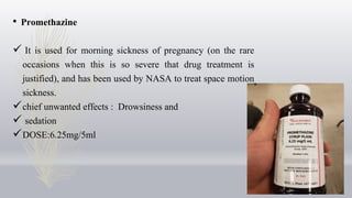 • Promethazine
 It is used for morning sickness of pregnancy (on the rare
occasions when this is so severe that drug treatment is
justified), and has been used by NASA to treat space motion
sickness.
chief unwanted effects : Drowsiness and
 sedation
DOSE:6.25mg/5ml
 