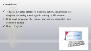 • Betahistine:
 It has complicated effects on histamine action, antagonising H3
receptors but having a weak agonist activity on H1 receptors.
 It is used to control the nausea and vertigo associated with
Menière’s disease
 Dose: 16mg/tab
 