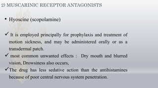 2) MUSCARINIC RECEPTOR ANTAGONISTS
• Hyoscine (scopolamine)
 It is employed principally for prophylaxis and treatment of
motion sickness, and may be administered orally or as a
transdermal patch.
 most common unwanted effects : Dry mouth and blurred
vision, Drowsiness also occurs,
The drug has less sedative action than the antihistamines
because of poor central nervous system penetration.
 