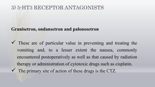 3) 5-HT3 RECEPTOR ANTAGONISTS
Granisetron, ondansetron and palonosetron
 These are of particular value in preventing and treating the
vomiting and, to a lesser extent the nausea, commonly
encountered postoperatively as well as that caused by radiation
therapy or administration of cytotoxic drugs such as cisplatin.
 The primary site of action of these drugs is the CTZ.
 