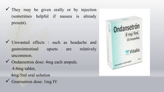  They may be given orally or by injection
(sometimes helpful if nausea is already
present).
 Unwanted effects : such as headache and
gastrointestinal upsets are relatively
uncommon.
 Ondansetron dose: 4mg each ampule.
4-8mg tablet,
4mg/5ml oral solution
 Granisetron dose: 1mg IV
 