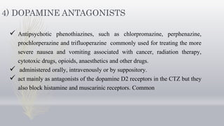 4) DOPAMINE ANTAGONISTS
 Antipsychotic phenothiazines, such as chlorpromazine, perphenazine,
prochlorperazine and trifluoperazine commonly used for treating the more
severe nausea and vomiting associated with cancer, radiation therapy,
cytotoxic drugs, opioids, anaesthetics and other drugs.
 administered orally, intravenously or by suppository.
 act mainly as antagonists of the dopamine D2 receptors in the CTZ but they
also block histamine and muscarinic receptors. Common
 