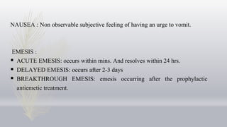 NAUSEA : Non observable subjective feeling of having an urge to vomit.
EMESIS :
 ACUTE EMESIS: occurs within mins. And resolves within 24 hrs.
 DELAYED EMESIS: occurs after 2-3 days
 BREAKTHROUGH EMESIS: emesis occurring after the prophylactic
antiemetic treatment.
 