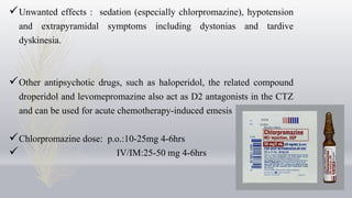 Unwanted effects : sedation (especially chlorpromazine), hypotension
and extrapyramidal symptoms including dystonias and tardive
dyskinesia.
Other antipsychotic drugs, such as haloperidol, the related compound
droperidol and levomepromazine also act as D2 antagonists in the CTZ
and can be used for acute chemotherapy-induced emesis
Chlorpromazine dose: p.o.:10-25mg 4-6hrs
 IV/IM:25-50 mg 4-6hrs
 