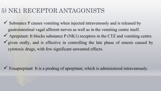 5) NK1 RECEPTOR ANTAGONISTS
 Substance P causes vomiting when injected intravenously and is released by
gastrointestinal vagal afferent nerves as well as in the vomiting centre itself.
 Aprepitant: It blocks substance P (NK1) receptors in the CTZ and vomiting centre.
given orally, and is effective in controlling the late phase of emesis caused by
cytotoxic drugs, with few significant unwanted effects.
 Fosaprepitant It is a prodrug of aprepitant, which is administered intravenously.
 