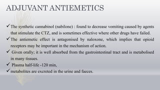 ADJUVANT ANTIEMETICS
The synthetic cannabinol (nabilone) : found to decrease vomiting caused by agents
that stimulate the CTZ, and is sometimes effective where other drugs have failed.
The antiemetic effect is antagonised by naloxone, which implies that opioid
receptors may be important in the mechanism of action.
 Given orally; it is well absorbed from the gastrointestinal tract and is metabolised
in many tissues.
 Plasma half-life -120 min,
metabolites are excreted in the urine and faeces.
 