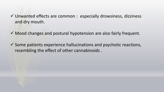  Unwanted effects are common : especially drowsiness, dizziness
and dry mouth.
 Mood changes and postural hypotension are also fairly frequent.
 Some patients experience hallucinations and psychotic reactions,
resembling the effect of other cannabinoids .
 